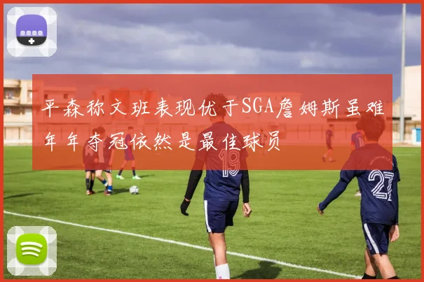 平森称文班表现优于SGA詹姆斯虽难年年夺冠依然是最佳球员