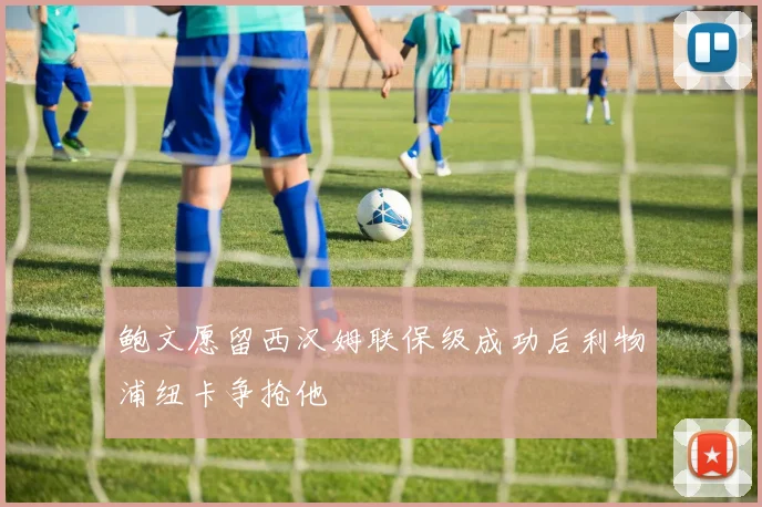 鲍文愿留西汉姆联保级成功后利物浦纽卡争抢他