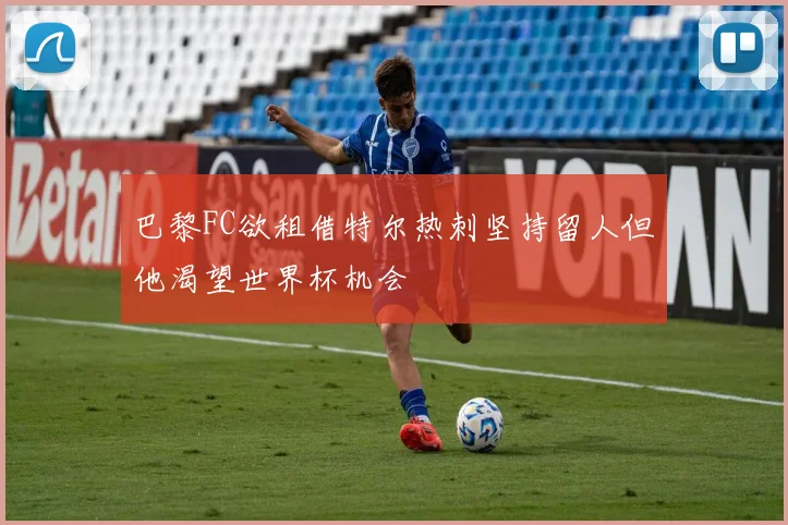 巴黎FC欲租借特尔热刺坚持留人但他渴望世界杯机会