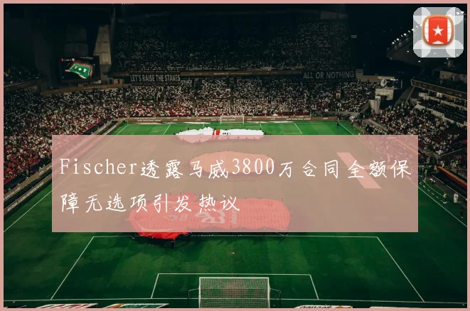 Fischer透露马威3800万合同全额保障无选项引发热议