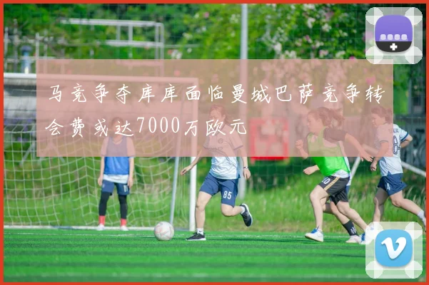 马竞争夺库库面临曼城巴萨竞争转会费或达7000万欧元