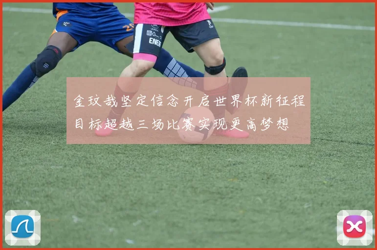 金玟哉坚定信念开启世界杯新征程目标超越三场比赛实现更高梦想