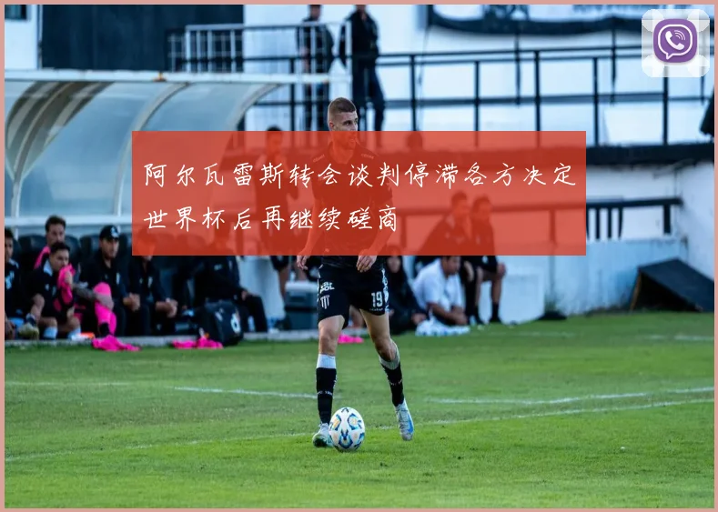 阿尔瓦雷斯转会谈判停滞各方决定世界杯后再继续磋商