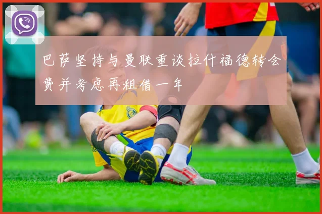 巴萨坚持与曼联重谈拉什福德转会费并考虑再租借一年