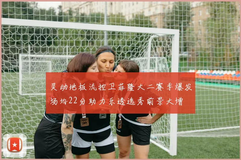 灵动地板流控卫菲隆大二赛季爆发场均22分助力乐透选秀前景大增