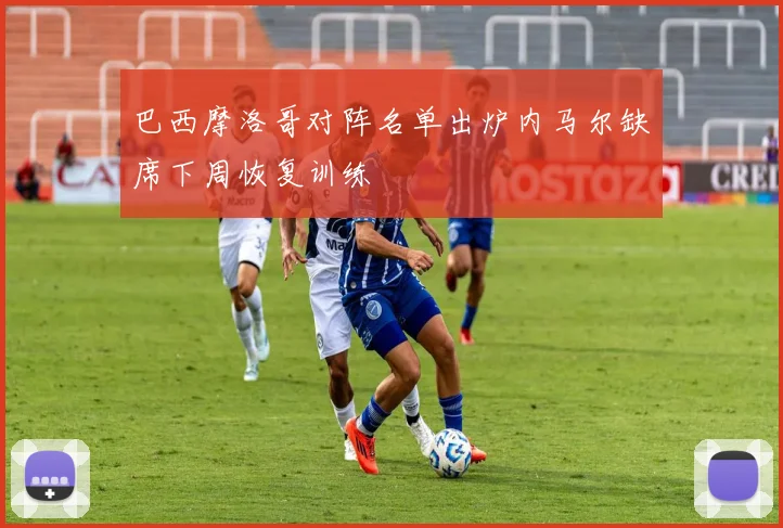 巴西摩洛哥对阵名单出炉内马尔缺席下周恢复训练