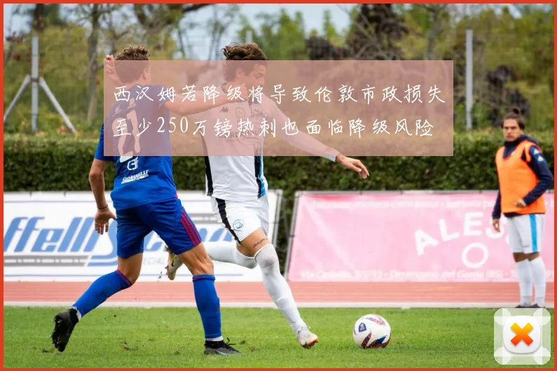 西汉姆若降级将导致伦敦市政损失至少250万镑热刺也面临降级风险