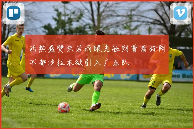 西热盛赞朱芳雨眼光独到曾看好阿不都沙拉木欲引入广东队