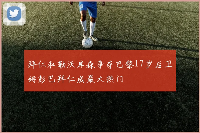 拜仁和勒沃库森争夺巴黎17岁后卫姆彭巴拜仁成最大热门