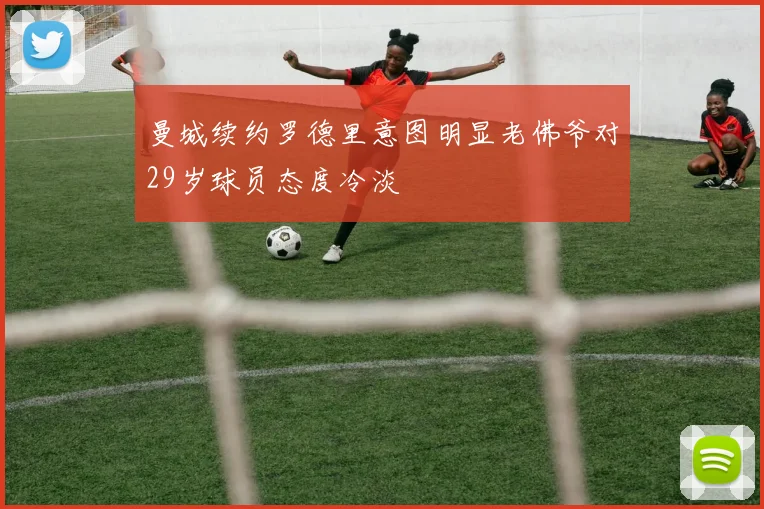 曼城续约罗德里意图明显老佛爷对29岁球员态度冷淡