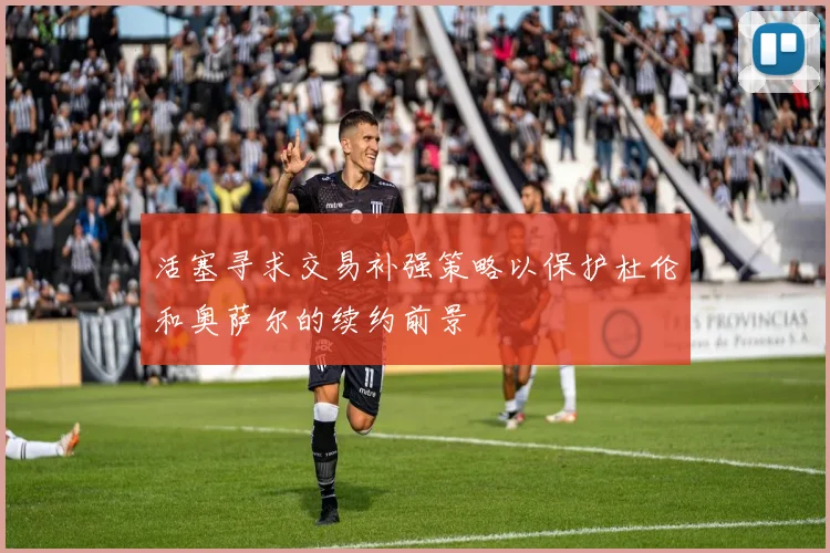 活塞寻求交易补强策略以保护杜伦和奥萨尔的续约前景