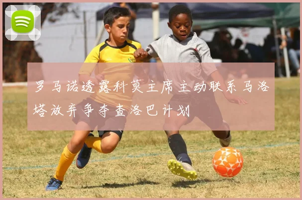 罗马诺透露科莫主席主动联系马洛塔放弃争夺查洛巴计划