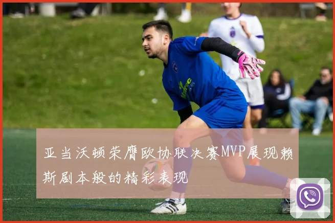 亚当沃顿荣膺欧协联决赛MVP展现赖斯剧本般的精彩表现
