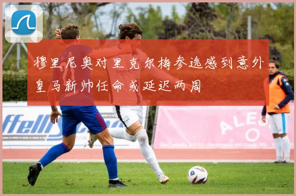 穆里尼奥对里克尔梅参选感到意外皇马新帅任命或延迟两周