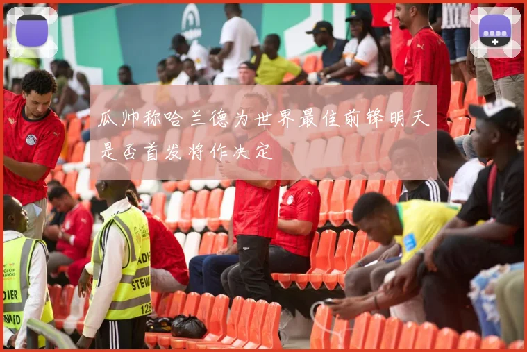 瓜帅称哈兰德为世界最佳前锋明天是否首发将作决定