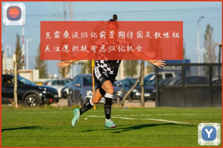 克雷桑谈归化前景期待国足教练组关注愿积极考虑归化机会