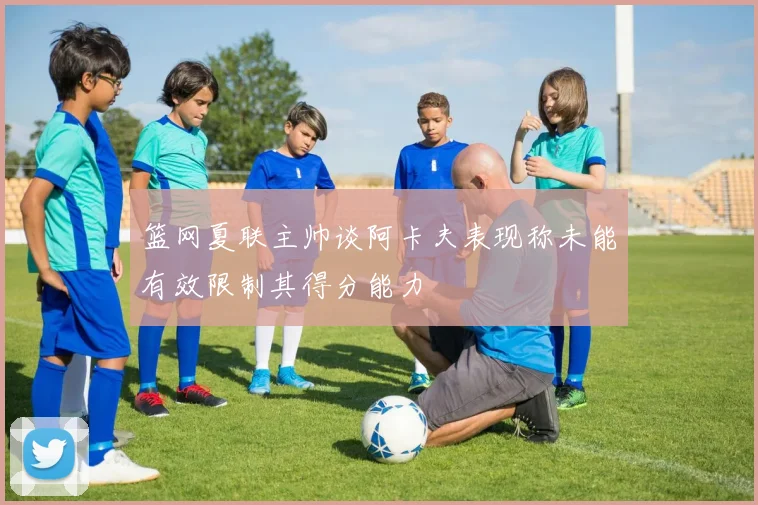 篮网夏联主帅谈阿卡夫表现称未能有效限制其得分能力
