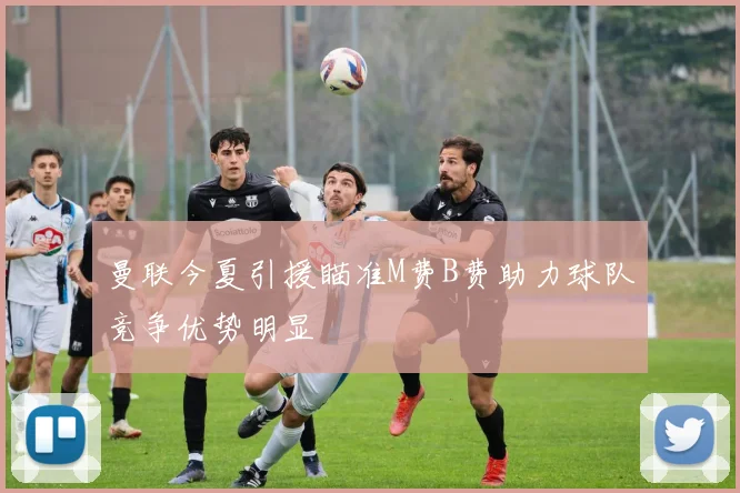 曼联今夏引援瞄准M费B费助力球队竞争优势明显