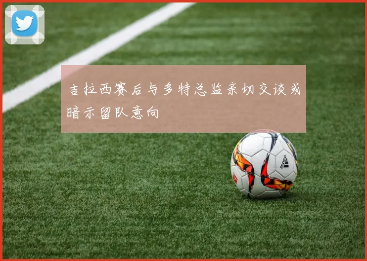 吉拉西赛后与多特总监亲切交谈或暗示留队意向