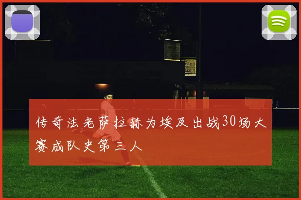 传奇法老萨拉赫为埃及出战30场大赛成队史第三人