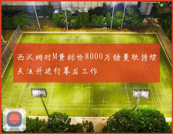 西汉姆对M费标价8000万镑曼联持续关注并进行幕后工作