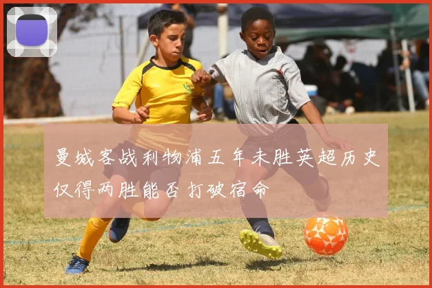 曼城客战利物浦五年未胜英超历史仅得两胜能否打破宿命