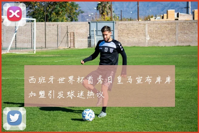 西班牙世界杯首秀日皇马宣布库库加盟引发球迷热议
