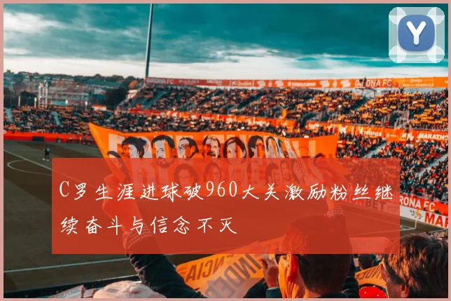 C罗生涯进球破960大关激励粉丝继续奋斗与信念不灭
