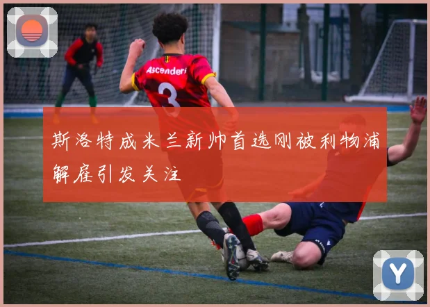 斯洛特成米兰新帅首选刚被利物浦解雇引发关注