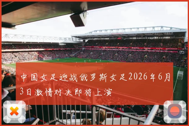 中国女足迎战俄罗斯女足2026年6月3日激情对决即将上演
