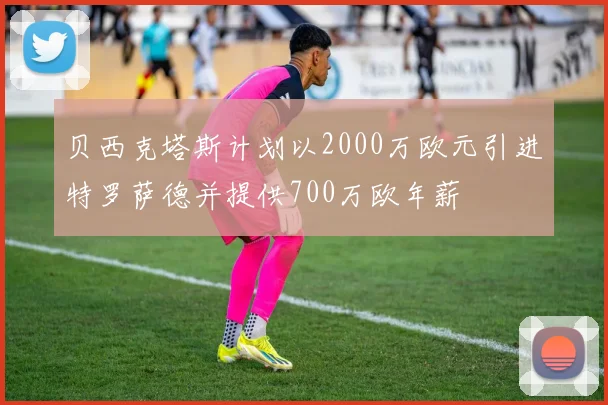 贝西克塔斯计划以2000万欧元引进特罗萨德并提供700万欧年薪