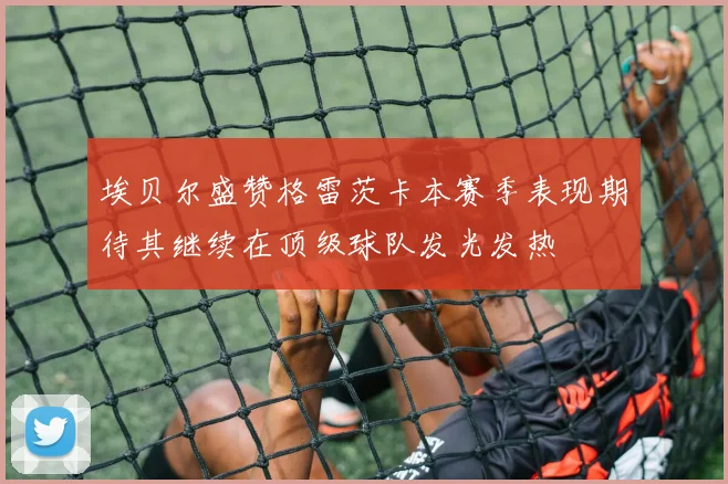 埃贝尔盛赞格雷茨卡本赛季表现期待其继续在顶级球队发光发热