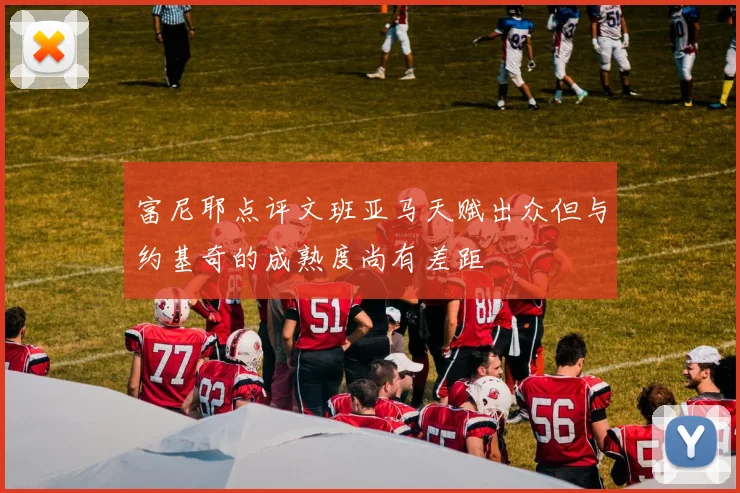 富尼耶点评文班亚马天赋出众但与约基奇的成熟度尚有差距
