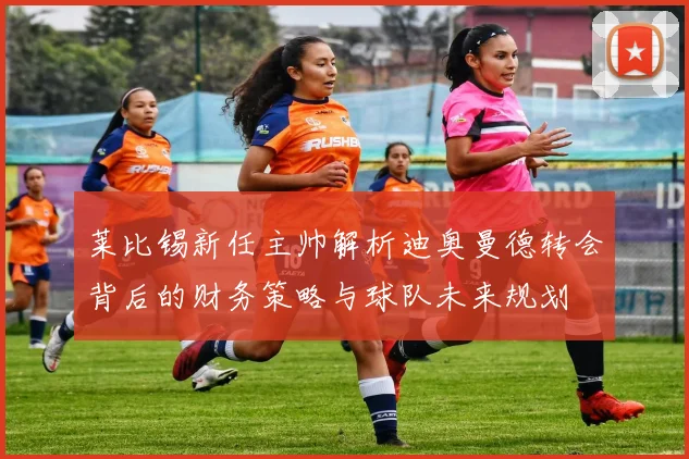 莱比锡新任主帅解析迪奥曼德转会背后的财务策略与球队未来规划