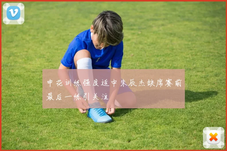 申花训练强度适中朱辰杰缺席赛前最后一练引关注